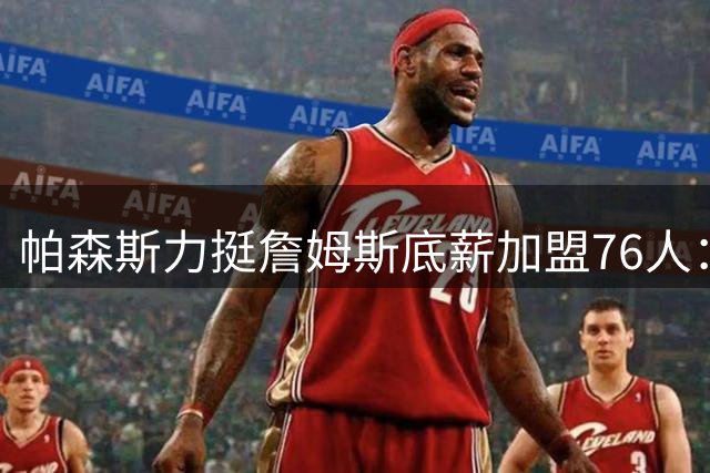 帕森斯力挺詹姆斯底薪加盟76人：历史级阵容诞生 健康成唯一变数