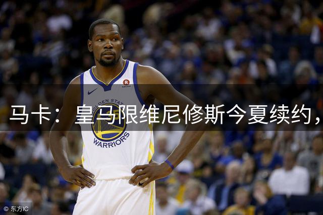 马卡：皇马限维尼修斯今夏续约，否则将出售他